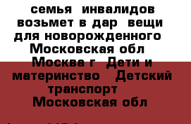 семья  инвалидов возьмет в дар  вещи  для новорожденного - Московская обл., Москва г. Дети и материнство » Детский транспорт   . Московская обл.